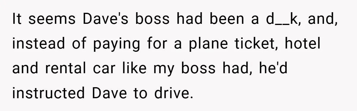 It seems Dave's boss had been a d__k, and, instead of paying for a plane ticket, hotel and rental car like my boss had, he'd instructed Dave to drive.