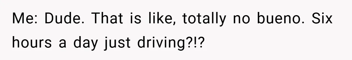 Me: Dude. That is like, totally no bueno. Six hours a day just driving?!?