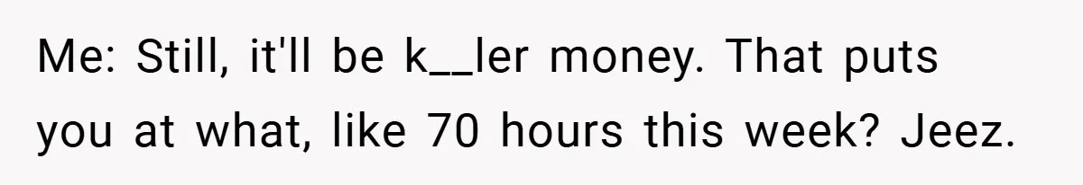Me: Still, it'll be k__ler money. That puts you at what, like 70 hours this week? Jeez.