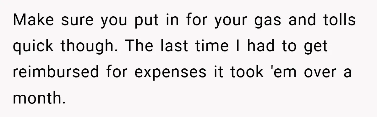 Make sure you put in for your gas and tolls quick though. The last time I had to get reimbursed for expenses it took 'em over a month.