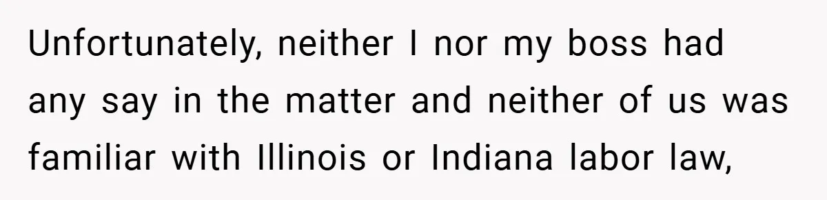 Unfortunately, neither I nor my boss had any say in the matter and neither of us was familiar with Illinois or Indiana labor law,