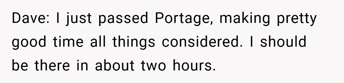 Dave: I just passed Portage, making pretty good time all things considered. I should be there in about two hours.