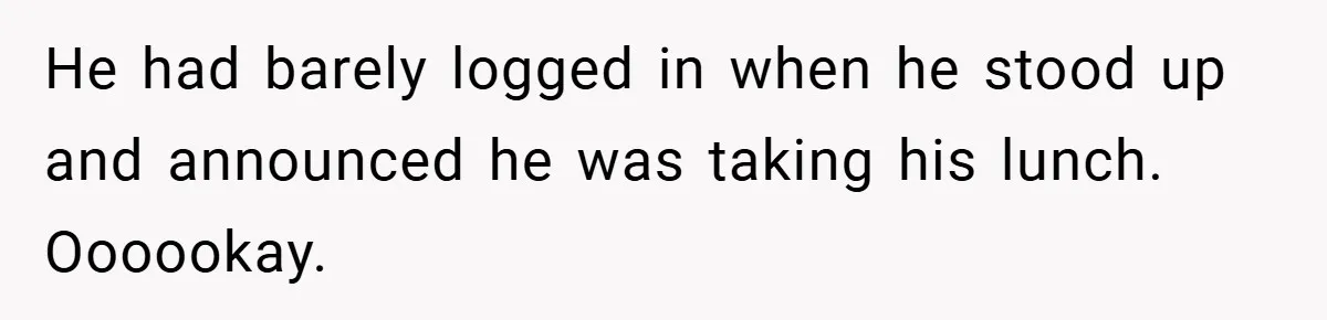 He had barely logged in when he stood up and announced he was taking his lunch. Oooookay.