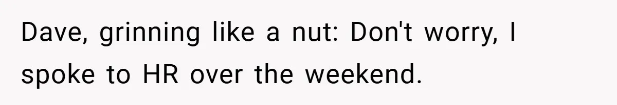 Dave, grinning like a nut: Don't worry, I spoke to HR over the weekend.