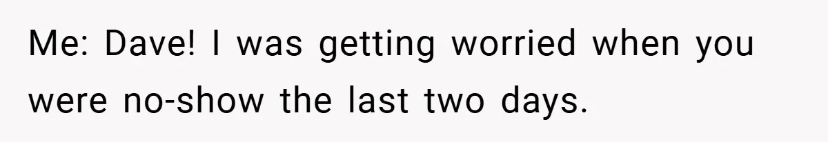 Me: Dave! I was getting worried when you were no-show the last two days.