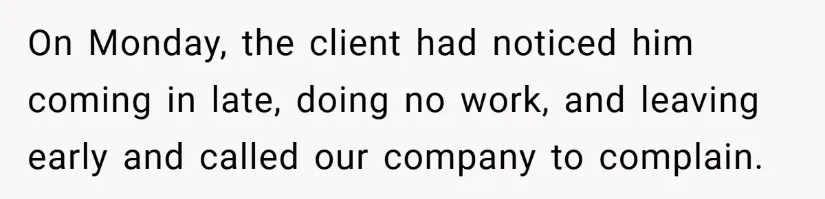 On Monday, the client had noticed him coming in late, doing no work, and leaving early and called our company to complain.