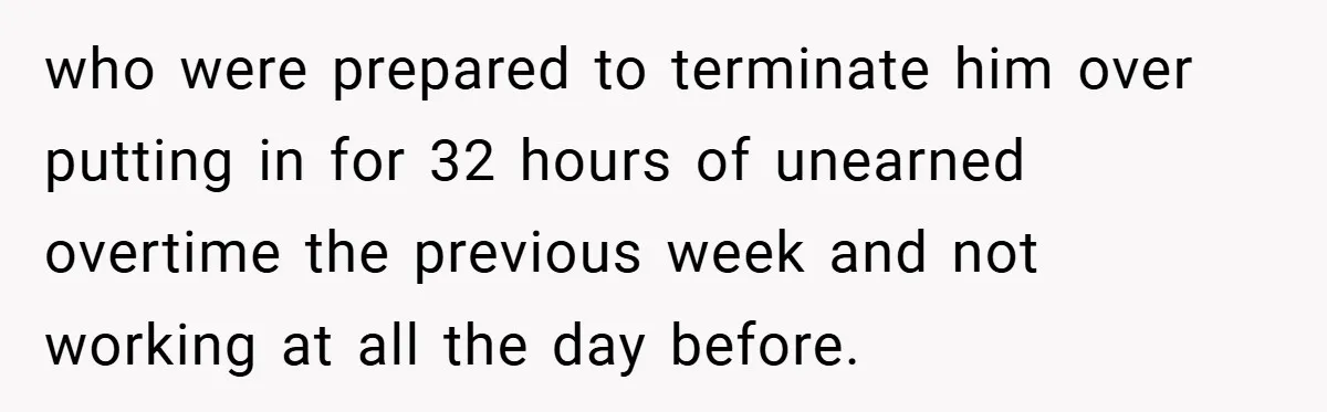 who were prepared to terminate him over putting in for 32 hours of unearned overtime the previous week and not working at all the day before.
