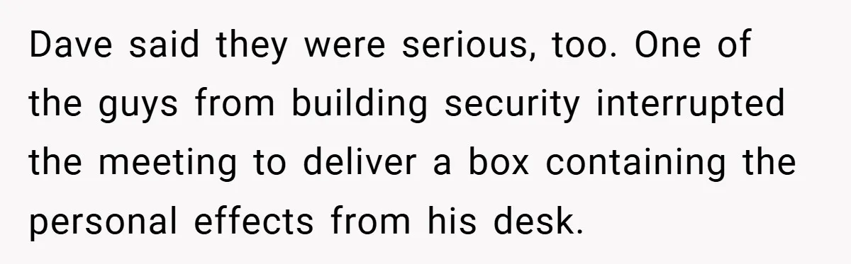 Dave said they were serious, too. One of the guys from building security interrupted the meeting to deliver a box containing the personal effects from his desk.