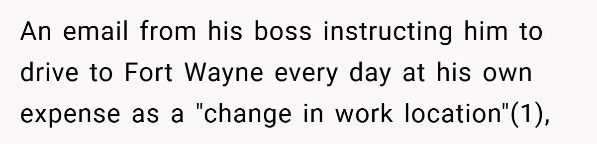 An email from his boss instructing him to drive to Fort Wayne every day at his own expense as a "change in work location"(1),