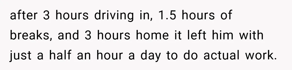 after 3 hours driving in, 1.5 hours of breaks, and 3 hours home it left him with just a half an hour a day to do actual work.