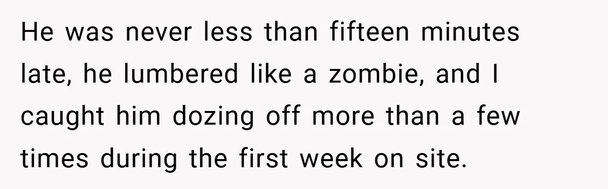 He was never less than fifteen minutes late, he lumbered like a zombie, and I caught him dozing off more than a few times during the first week on site.