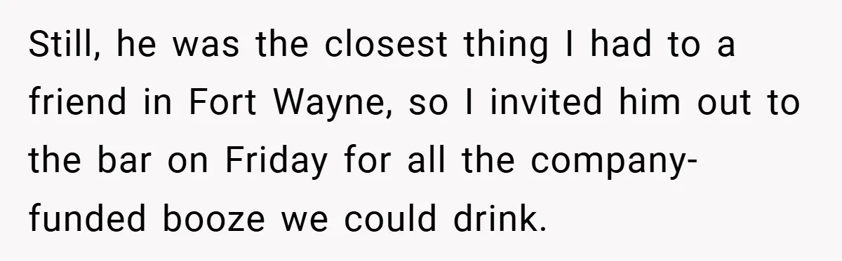 Still, he was the closest thing I had to a friend in Fort Wayne, so I invited him out to the bar on Friday for all the company-funded booze we...