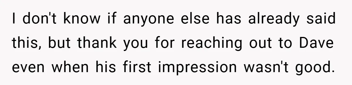 I don't know if anyone else has already said this, but thank you for reaching out to Dave even when his first impression wasn't good.