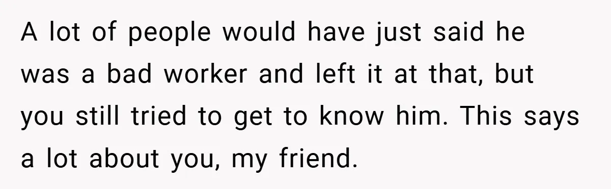 A lot of people would have just said he was a bad worker and left it at that, but you still tried to get to know him. This says a...