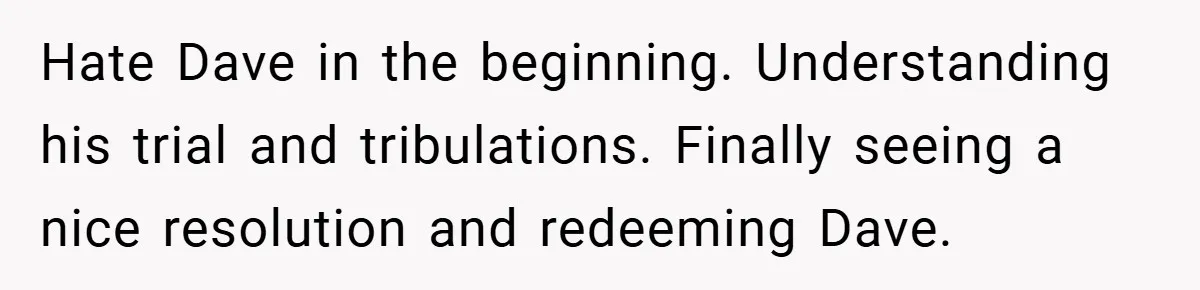 Hate Dave in the beginning. Understanding his trial and tribulations. Finally seeing a nice resolution and redeeming Dave.