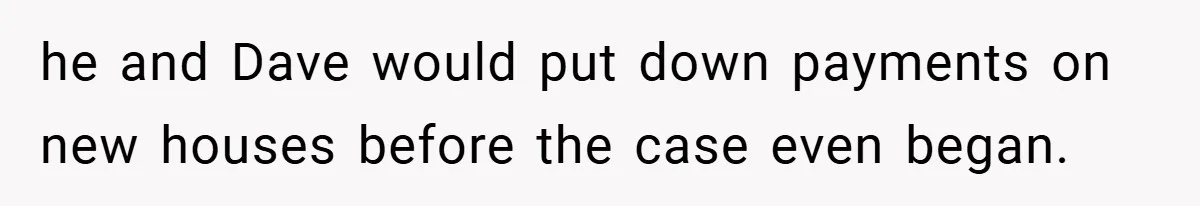 he and Dave would put down payments on new houses before the case even began.