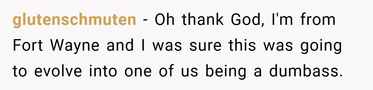 glutenschmuten − Oh thank God, I'm from Fort Wayne and I was sure this was going to evolve into one of us being a dumbass.