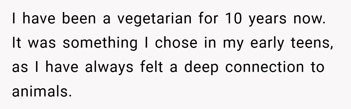 I have been a vegetarian for 10 years now. It was something I chose in my early teens, as I have always felt a deep connection to animals.