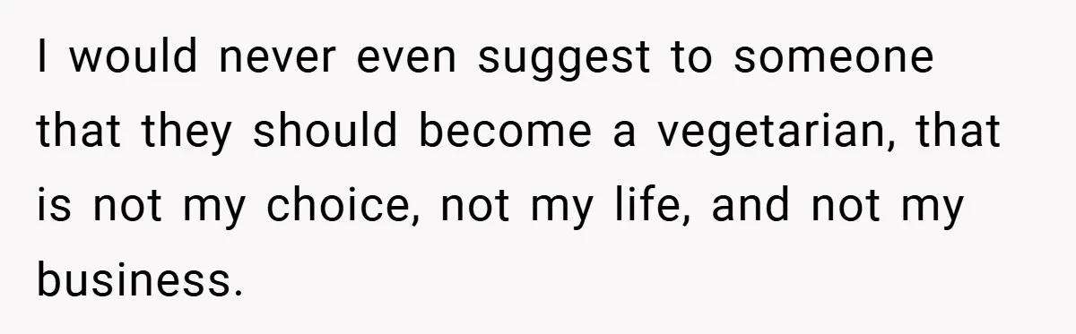 I would never even suggest to someone that they should become a vegetarian, that is not my choice, not my life, and not my business.