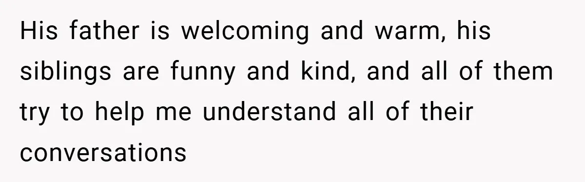 His father is welcoming and warm, his siblings are funny and kind, and all of them try to help me understand all of their conversations