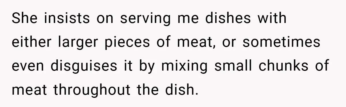 She insists on serving me dishes with either larger pieces of meat, or sometimes even disguises it by mixing small chunks of meat throughout the dish.