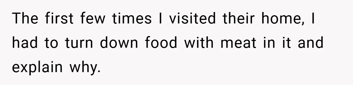 The first few times I visited their home, I had to turn down food with meat in it and explain why.