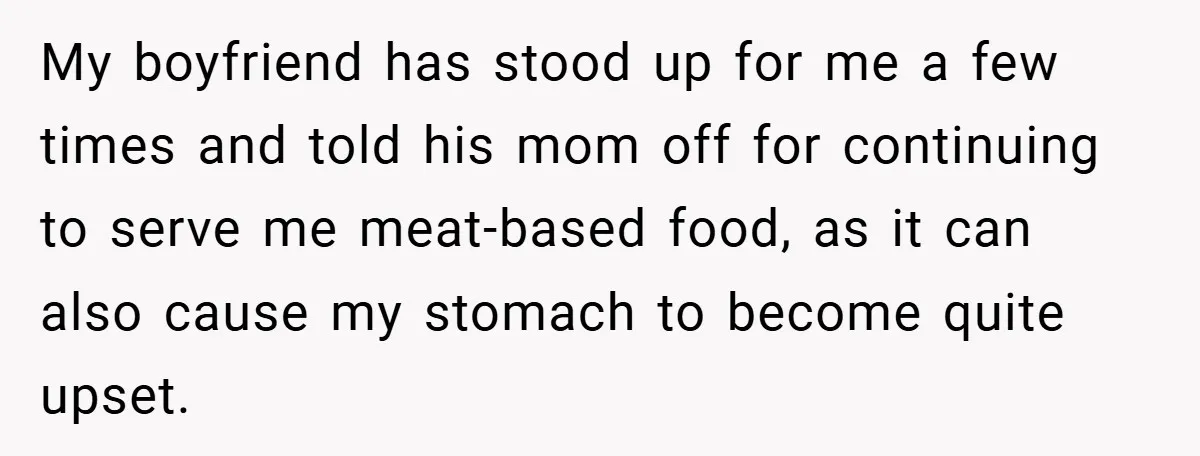 My boyfriend has stood up for me a few times and told his mom off for continuing to serve me meat-based food, as it can also cause my stomach to...