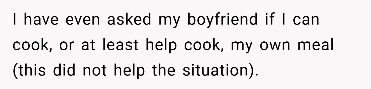 I have even asked my boyfriend if I can cook, or at least help cook, my own meal (this did not help the situation).