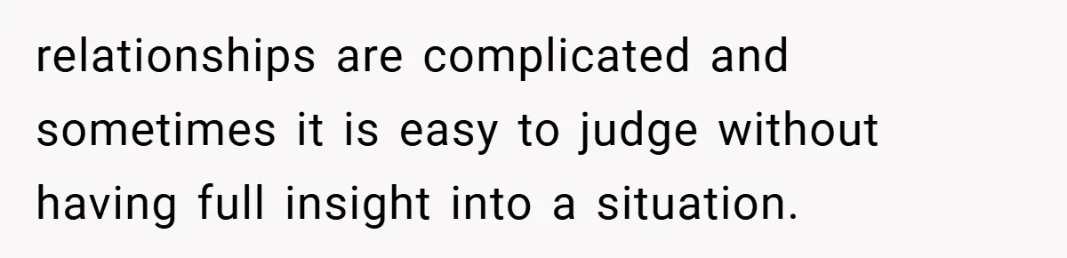 relationships are complicated and sometimes it is easy to judge without having full insight into a situation.