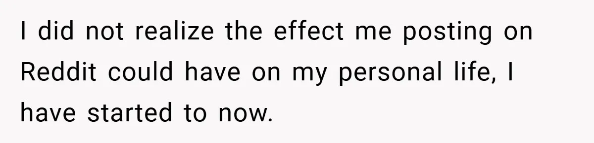 I did not realize the effect me posting on Reddit could have on my personal life, I have started to now.
