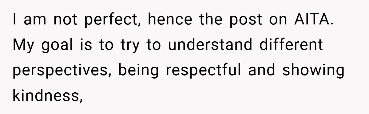 I am not perfect, hence the post on AITA. My goal is to try to understand different perspectives, being respectful and showing kindness,