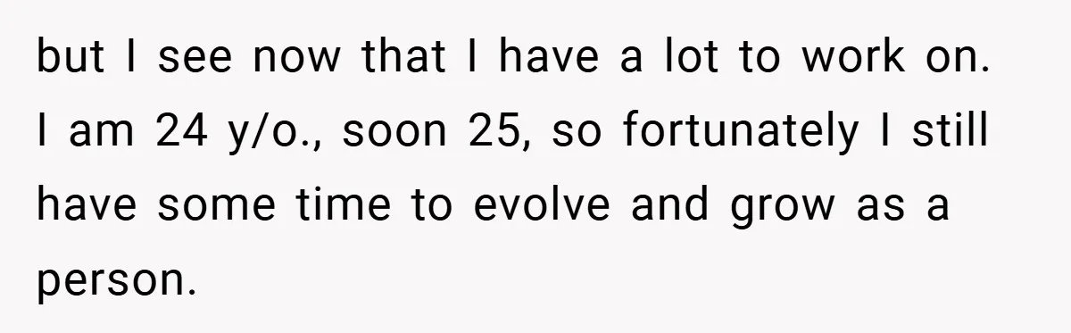 but I see now that I have a lot to work on. I am 24 y/o., soon 25, so fortunately I still have some time to evolve and grow as...