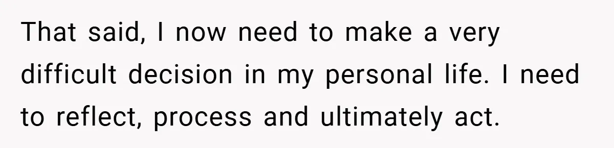 That said, I now need to make a very difficult decision in my personal life. I need to reflect, process and ultimately act.