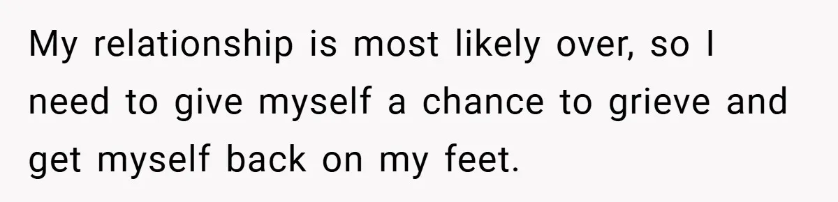 My relationship is most likely over, so I need to give myself a chance to grieve and get myself back on my feet.