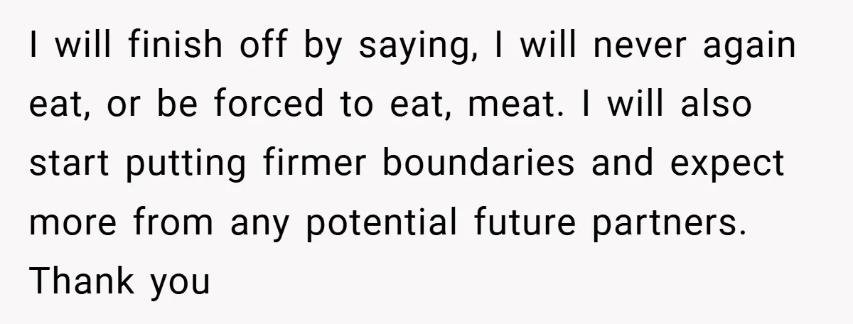 I will finish off by saying, I will never again eat, or be forced to eat, meat. I will also start putting firmer boundaries and expect more from any potential...