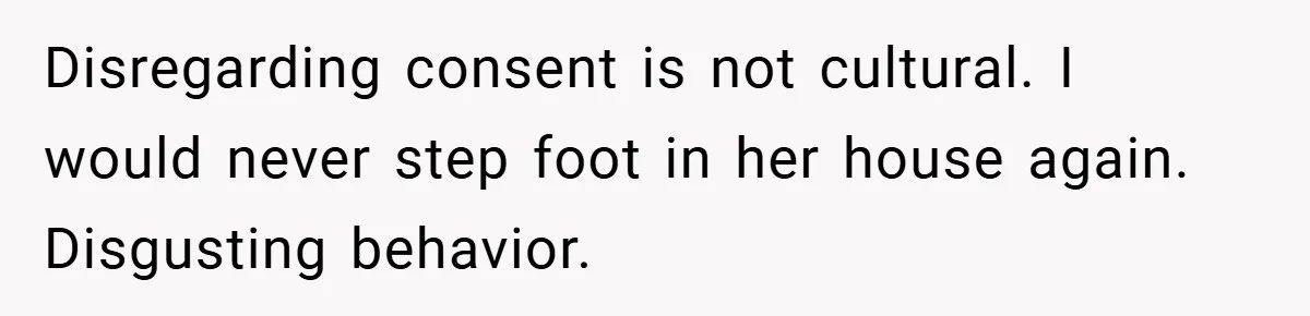 Disregarding consent is not cultural. I would never step foot in her house again. Disgusting behavior.