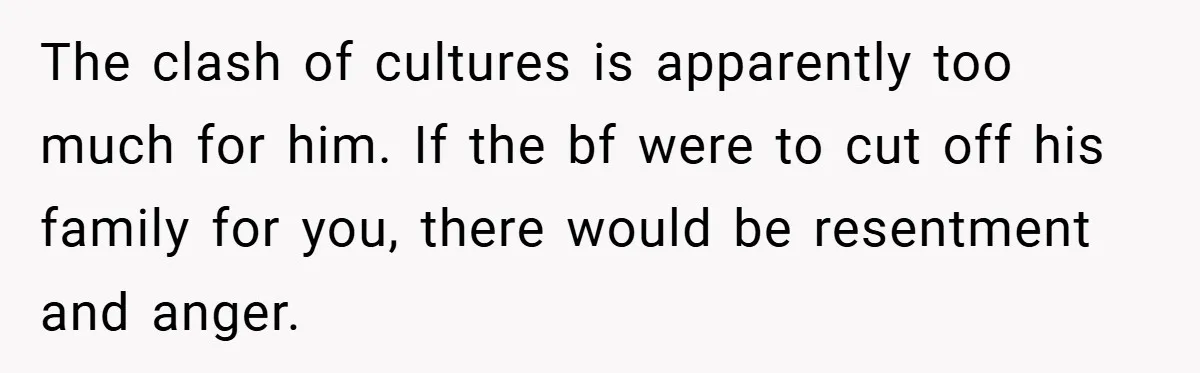 The clash of cultures is apparently too much for him. If the bf were to cut off his family for you, there would be resentment and anger.
