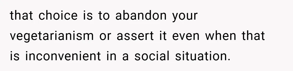 that choice is to abandon your vegetarianism or assert it even when that is inconvenient in a social situation.