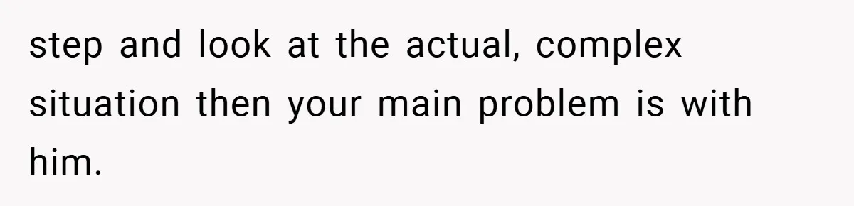 step and look at the actual, complex situation then your main problem is with him.