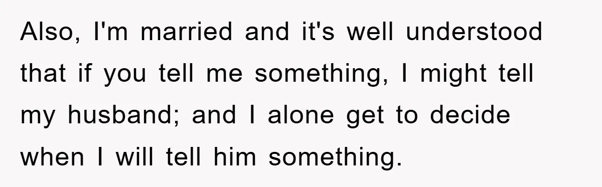 Also, I'm married and it's well understood that if you tell me something, I might tell my husband; and I alone get to decide when I will tell him something.