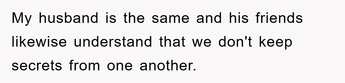 My husband is the same and his friends likewise understand that we don't keep secrets from one another.