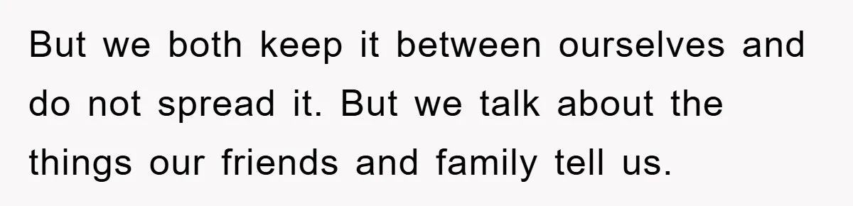 But we both keep it between ourselves and do not spread it. But we talk about the things our friends and family tell us.