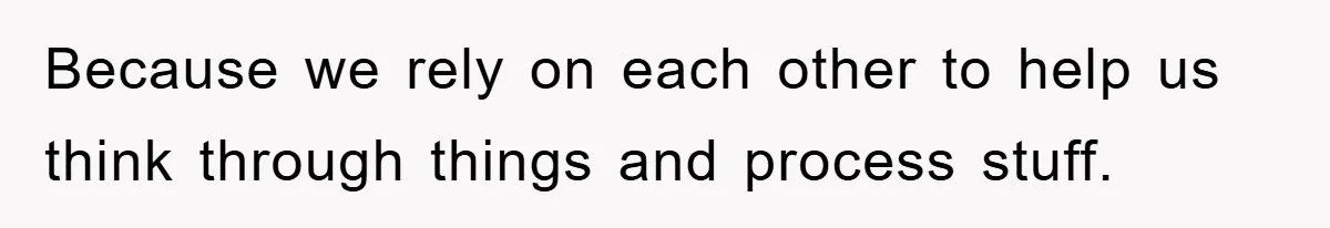 Because we rely on each other to help us think through things and process stuff.