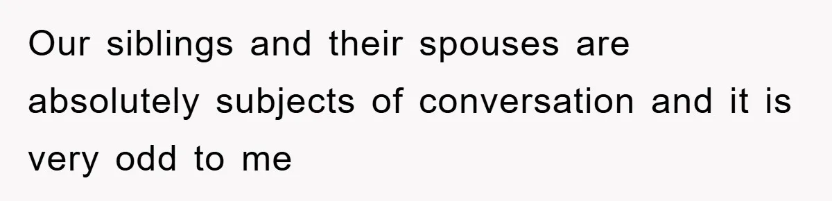 Our siblings and their spouses are absolutely subjects of conversation and it is very odd to me