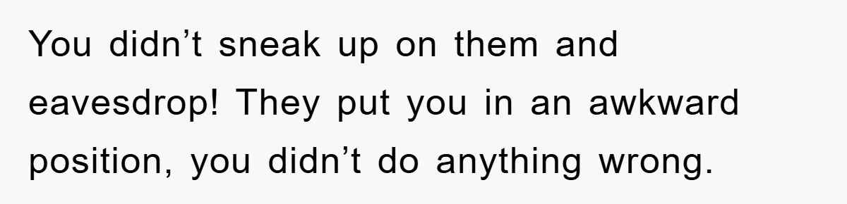 You didn’t sneak up on them and eavesdrop! They put you in an awkward position, you didn’t do anything wrong.