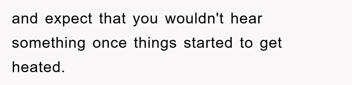 and expect that you wouldn't hear something once things started to get heated.