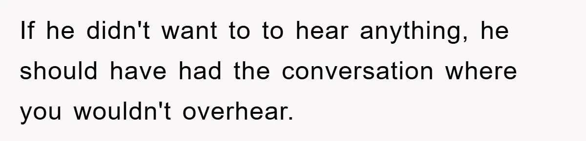 If he didn't want to to hear anything, he should have had the conversation where you wouldn't overhear.