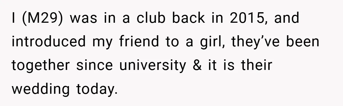 I (M29) was in a club back in 2015, and introduced my friend to a girl, they’ve been together since university & it is their wedding today.