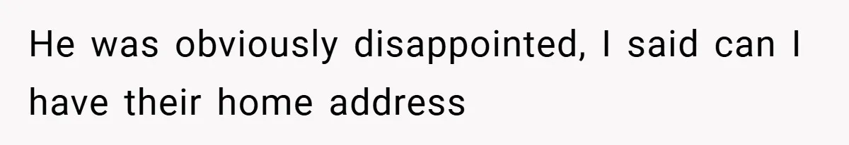 He was obviously disappointed, I said can I have their home address