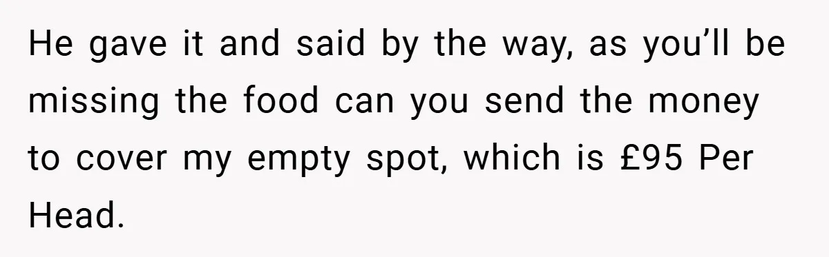 He gave it and said by the way, as you’ll be missing the food can you send the money to cover my empty spot, which is £95 Per Head.